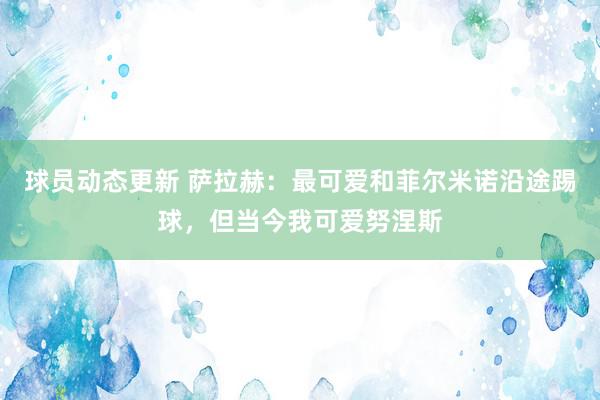 球员动态更新 萨拉赫：最可爱和菲尔米诺沿途踢球，但当今我可爱努涅斯