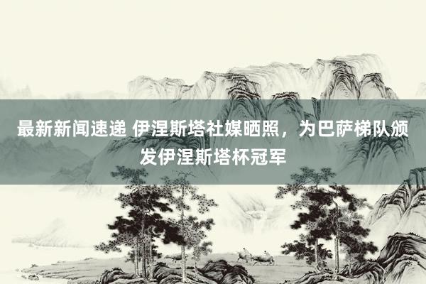 最新新闻速递 伊涅斯塔社媒晒照，为巴萨梯队颁发伊涅斯塔杯冠军