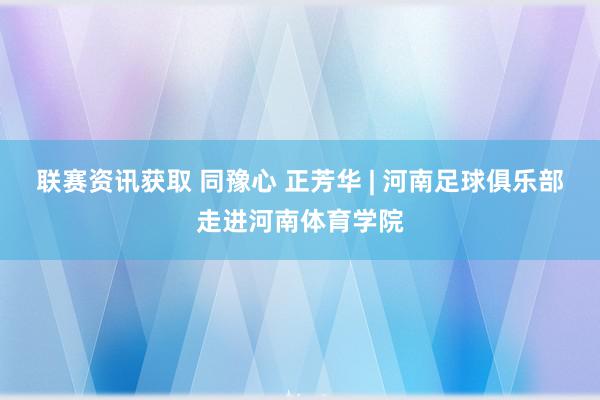 联赛资讯获取 同豫心 正芳华 | 河南足球俱乐部走进河南体育学院