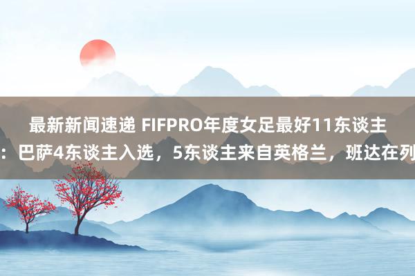 最新新闻速递 FIFPRO年度女足最好11东谈主：巴萨4东谈主入选，5东谈主来自英格兰，班达在列