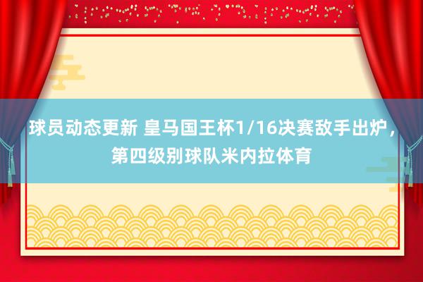 球员动态更新 皇马国王杯1/16决赛敌手出炉，第四级别球队米内拉体育