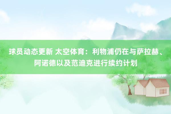 球员动态更新 太空体育：利物浦仍在与萨拉赫、阿诺德以及范迪克进行续约计划