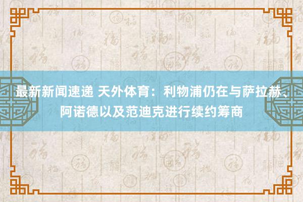 最新新闻速递 天外体育：利物浦仍在与萨拉赫、阿诺德以及范迪克进行续约筹商