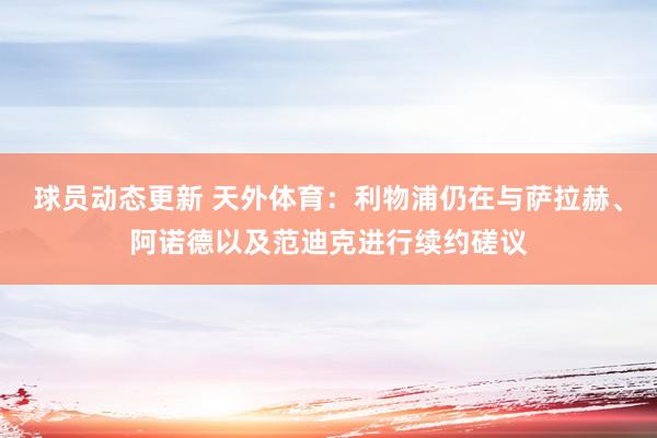 球员动态更新 天外体育：利物浦仍在与萨拉赫、阿诺德以及范迪克进行续约磋议