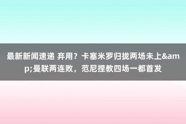 最新新闻速递 弃用？卡塞米罗归拢两场未上&曼联两连败，范尼捏教四场一都首发