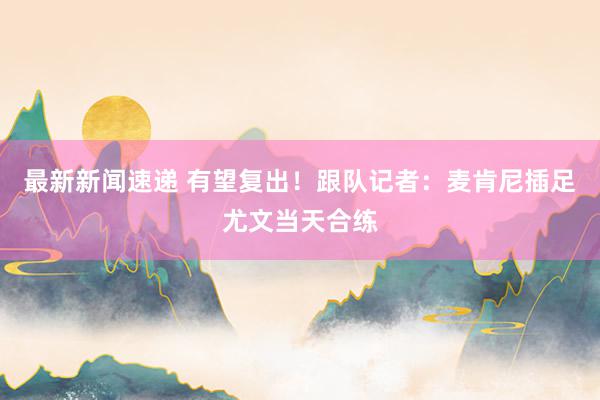 最新新闻速递 有望复出！跟队记者：麦肯尼插足尤文当天合练