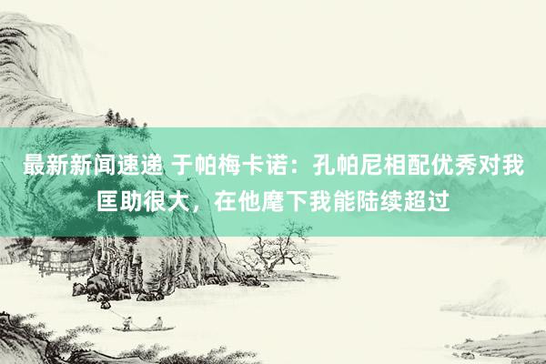 最新新闻速递 于帕梅卡诺：孔帕尼相配优秀对我匡助很大，在他麾下我能陆续超过