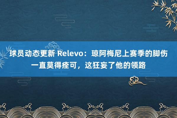 球员动态更新 Relevo：琼阿梅尼上赛季的脚伤一直莫得痊可，这狂妄了他的领路