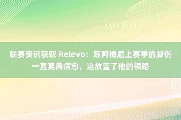 联赛资讯获取 Relevo：琼阿梅尼上赛季的脚伤一直莫得病愈，这放置了他的领路