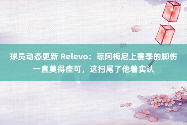 球员动态更新 Relevo：琼阿梅尼上赛季的脚伤一直莫得痊可，这扫尾了他着实认