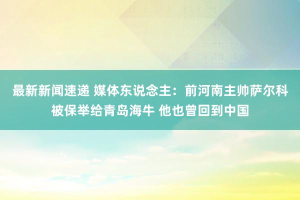 最新新闻速递 媒体东说念主：前河南主帅萨尔科被保举给青岛海牛 他也曾回到中国