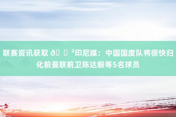 联赛资讯获取 😲印尼媒：中国国度队将很快归化前曼联前卫陈达毅等5名球员