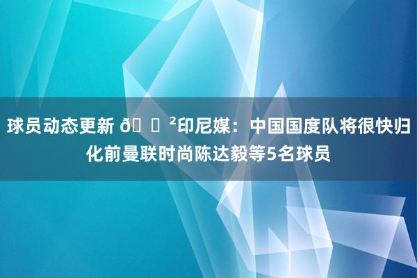 球员动态更新 😲印尼媒：中国国度队将很快归化前曼联时尚陈达毅等5名球员