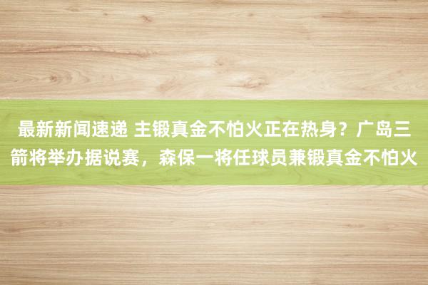 最新新闻速递 主锻真金不怕火正在热身？广岛三箭将举办据说赛，森保一将任球员兼锻真金不怕火