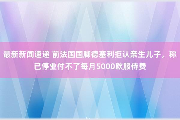 最新新闻速递 前法国国脚德塞利拒认亲生儿子，称已停业付不了每月5000欧服侍费