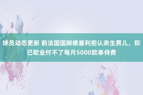 球员动态更新 前法国国脚德塞利拒认亲生男儿，称已歇业付不了每月5000欧奉侍费