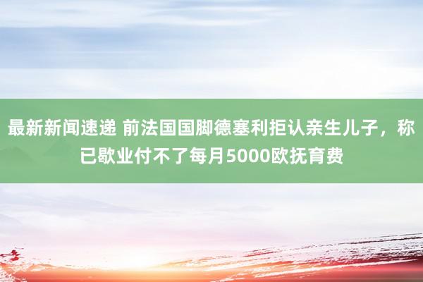 最新新闻速递 前法国国脚德塞利拒认亲生儿子，称已歇业付不了每月5000欧抚育费