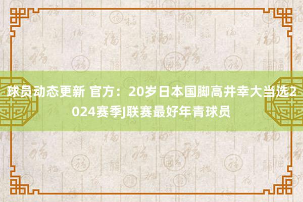 球员动态更新 官方：20岁日本国脚高井幸大当选2024赛季J联赛最好年青球员