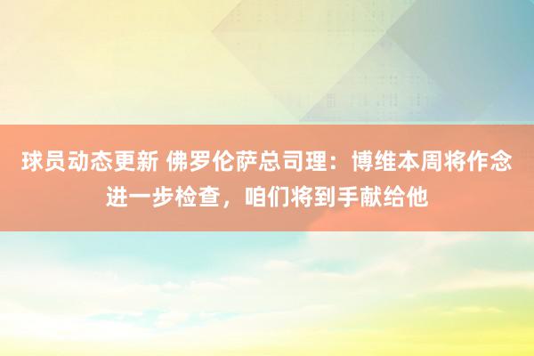 球员动态更新 佛罗伦萨总司理：博维本周将作念进一步检查，咱们将到手献给他