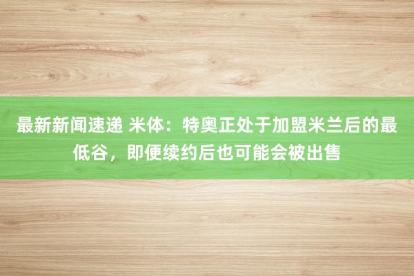 最新新闻速递 米体：特奥正处于加盟米兰后的最低谷，即便续约后也可能会被出售