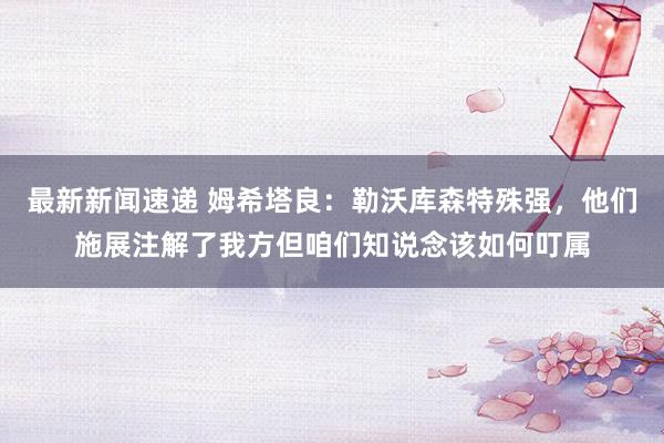 最新新闻速递 姆希塔良：勒沃库森特殊强，他们施展注解了我方但咱们知说念该如何叮属