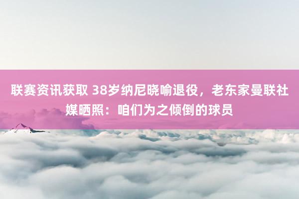 联赛资讯获取 38岁纳尼晓喻退役，老东家曼联社媒晒照：咱们为之倾倒的球员