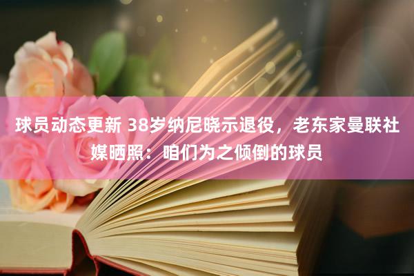 球员动态更新 38岁纳尼晓示退役，老东家曼联社媒晒照：咱们为之倾倒的球员