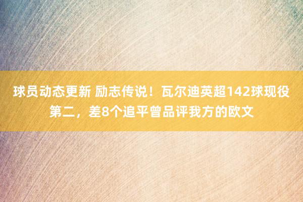 球员动态更新 励志传说！瓦尔迪英超142球现役第二，差8个追平曾品评我方的欧文