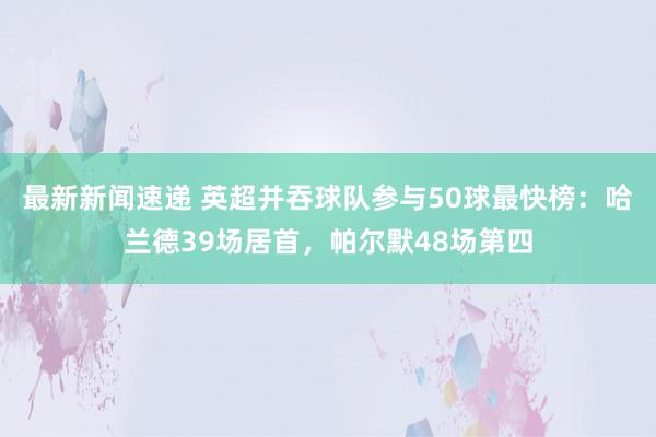 最新新闻速递 英超并吞球队参与50球最快榜：哈兰德39场居首，帕尔默48场第四