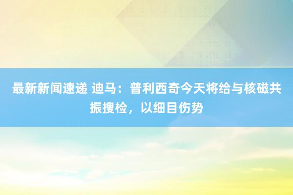 最新新闻速递 迪马：普利西奇今天将给与核磁共振搜检，以细目伤势