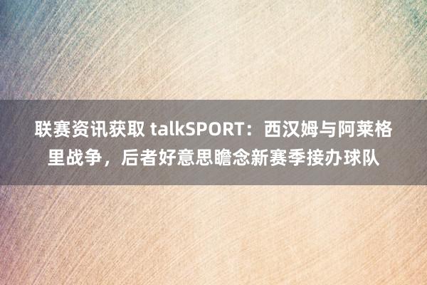 联赛资讯获取 talkSPORT：西汉姆与阿莱格里战争，后者好意思瞻念新赛季接办球队