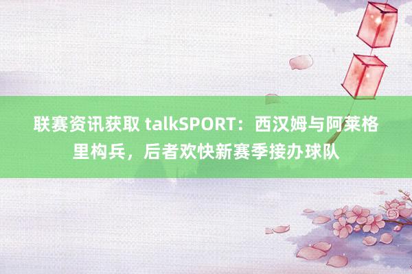 联赛资讯获取 talkSPORT：西汉姆与阿莱格里构兵，后者欢快新赛季接办球队