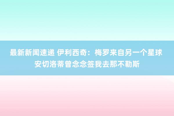 最新新闻速递 伊利西奇：梅罗来自另一个星球 安切洛蒂曾念念签我去那不勒斯