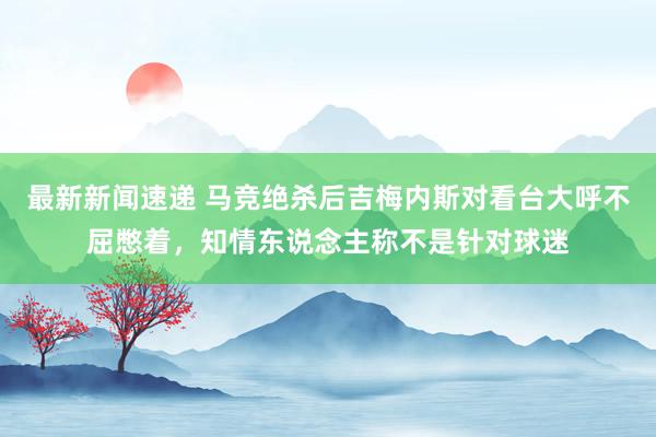 最新新闻速递 马竞绝杀后吉梅内斯对看台大呼不屈憋着，知情东说念主称不是针对球迷