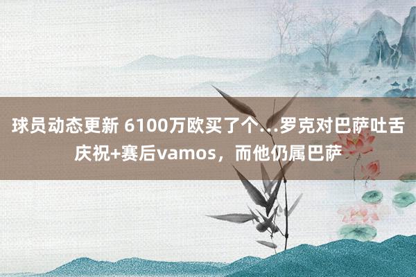 球员动态更新 6100万欧买了个…罗克对巴萨吐舌庆祝+赛后vamos，而他仍属巴萨