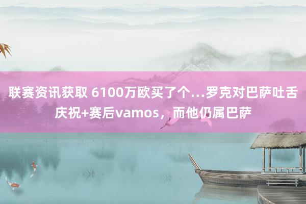 联赛资讯获取 6100万欧买了个…罗克对巴萨吐舌庆祝+赛后vamos，而他仍属巴萨