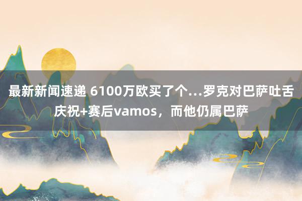 最新新闻速递 6100万欧买了个…罗克对巴萨吐舌庆祝+赛后vamos，而他仍属巴萨