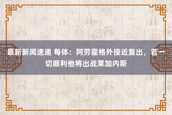 最新新闻速递 每体：阿劳霍格外接近复出，若一切顺利他将出战莱加内斯