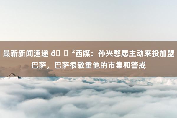 最新新闻速递 😲西媒：孙兴慜愿主动来投加盟巴萨，巴萨很敬重他的市集和警戒