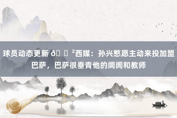 球员动态更新 😲西媒：孙兴慜愿主动来投加盟巴萨，巴萨很垂青他的阛阓和教师