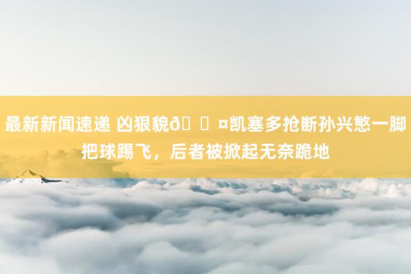 最新新闻速递 凶狠貌😤凯塞多抢断孙兴慜一脚把球踢飞，后者被掀起无奈跪地