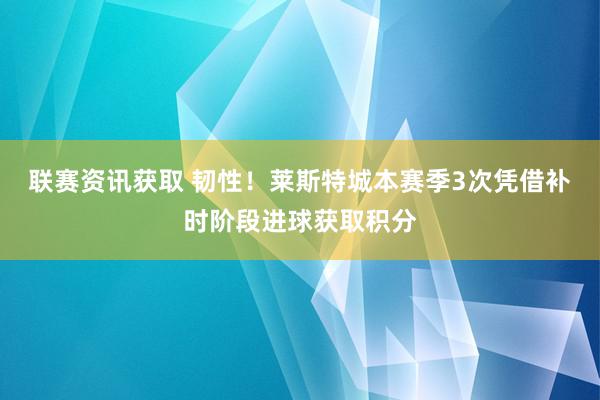 联赛资讯获取 韧性！莱斯特城本赛季3次凭借补时阶段进球获取积分