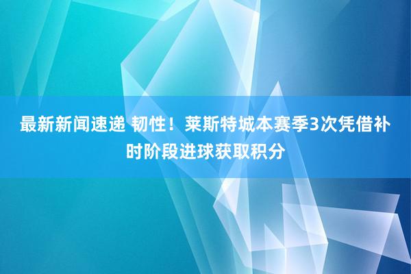 最新新闻速递 韧性！莱斯特城本赛季3次凭借补时阶段进球获取积分