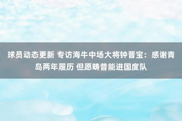 球员动态更新 专访海牛中场大将钟晋宝：感谢青岛两年履历 但愿畴昔能进国度队