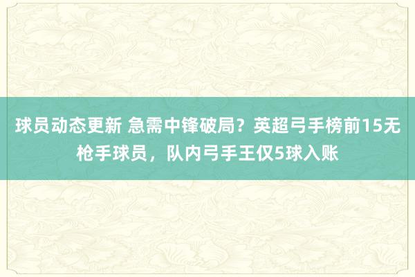 球员动态更新 急需中锋破局？英超弓手榜前15无枪手球员，队内弓手王仅5球入账