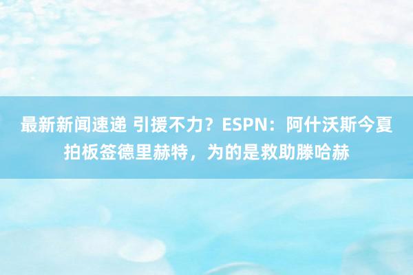 最新新闻速递 引援不力？ESPN：阿什沃斯今夏拍板签德里赫特，为的是救助滕哈赫