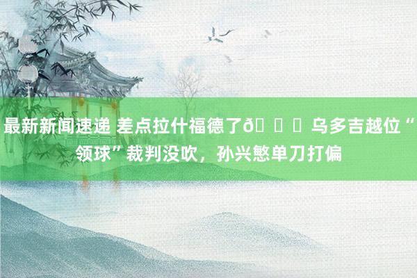 最新新闻速递 差点拉什福德了😅乌多吉越位“领球”裁判没吹，孙兴慜单刀打偏