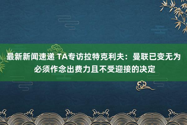 最新新闻速递 TA专访拉特克利夫：曼联已变无为 必须作念出费力且不受迎接的决定