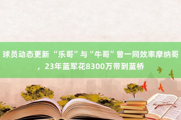 球员动态更新 “乐哥”与“牛哥”曾一同效率摩纳哥，23年蓝军花8300万带到蓝桥