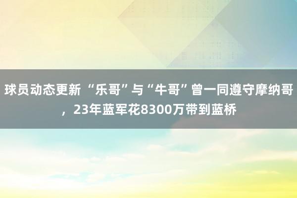 球员动态更新 “乐哥”与“牛哥”曾一同遵守摩纳哥，23年蓝军花8300万带到蓝桥